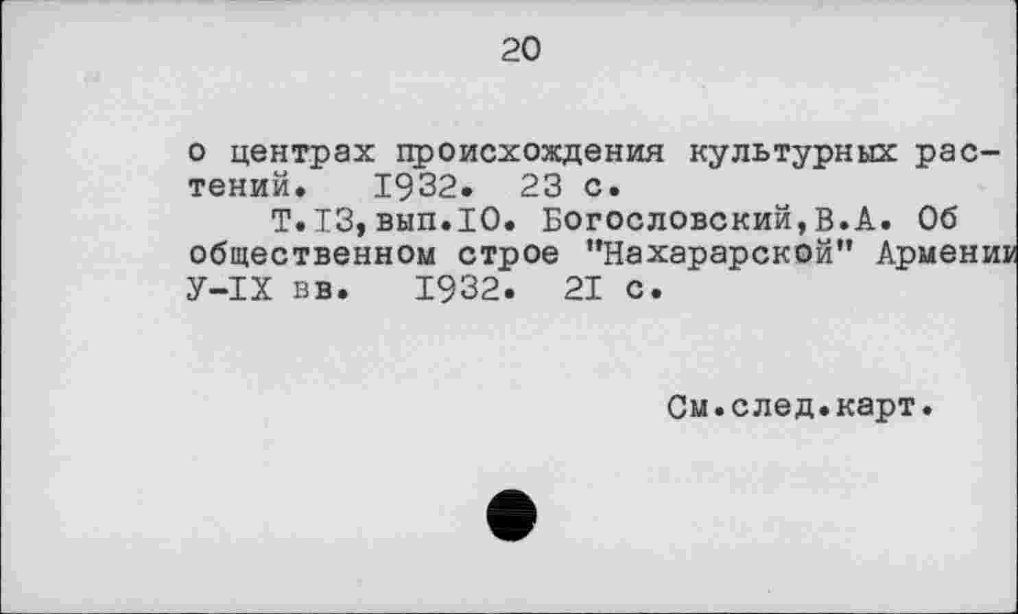 ﻿20
о центрах происхождения культурных растений. 1932. 23 с.
T.I3, вып.Ю. Богословский, В.А. Об общественном строе "Нахарарской" Армени: У-ІХ вв. 1932. 21 с.
См.след.карт.